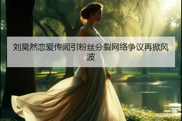 刘昊然恋爱传闻引粉丝分裂网络争议再掀风波
