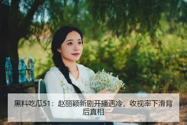 黑料吃瓜51：赵丽颖新剧开播遇冷，收视率下滑背后真相